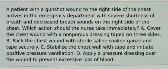 A patient with a gunshot wound to the right side of the chest arrives in the emergency department with severe shortness of breath and decreased breath sounds on the right side of the chest. Which action should the nurse take immediately? A. Cover the chest wound with a nonporous dressing taped on three sides. B. Pack the chest wound with sterile saline soaked gauze and tape securely. C. Stabilize the chest wall with tape and initiate positive pressure ventilation. D. Apply a pressure dressing over the wound to prevent excessive loss of blood.