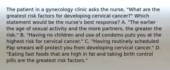 The patient in a gynecology clinic asks the nurse, "What are the greatest risk factors for developing cervical cancer?" Which statement would be the nurse's best response? A. "The earlier the age of sexual activity and the more partners, the greater the risk." B. "Having no children and use of condoms puts you at the highest risk for cervical cancer." C. "Having routinely scheduled Pap smears will protect you from developing cervical cancer." D. "Eating fast foods that are high in fat and taking birth control pills are the greatest risk factors."