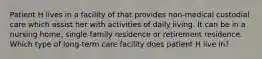 Patient H lives in a facility of that provides non-medical custodial care which assist her with activities of daily living. It can be in a nursing home, single-family residence or retirement residence. Which type of long-term care facility does patient H live in?