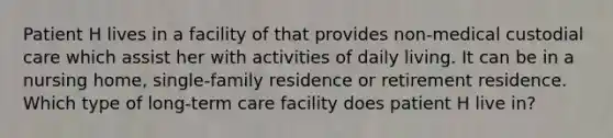 Patient H lives in a facility of that provides non-medical custodial care which assist her with activities of daily living. It can be in a nursing home, single-family residence or retirement residence. Which type of long-term care facility does patient H live in?