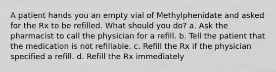 A patient hands you an empty vial of Methylphenidate and asked for the Rx to be refilled. What should you do? a. Ask the pharmacist to call the physician for a refill. b. Tell the patient that the medication is not refillable. c. Refill the Rx if the physician specified a refill. d. Refill the Rx immediately