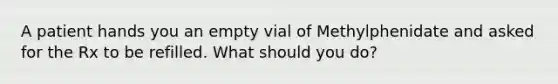 A patient hands you an empty vial of Methylphenidate and asked for the Rx to be refilled. What should you do?