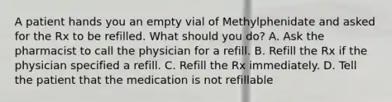 A patient hands you an empty vial of Methylphenidate and asked for the Rx to be refilled. What should you do? A. Ask the pharmacist to call the physician for a refill. B. Refill the Rx if the physician specified a refill. C. Refill the Rx immediately. D. Tell the patient that the medication is not refillable