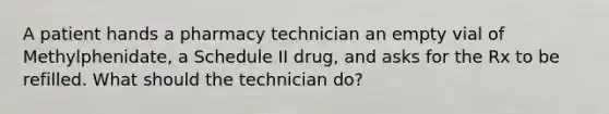 A patient hands a pharmacy technician an empty vial of Methylphenidate, a Schedule II drug, and asks for the Rx to be refilled. What should the technician do?