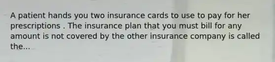 A patient hands you two insurance cards to use to pay for her prescriptions . The insurance plan that you must bill for any amount is not covered by the other insurance company is called the...