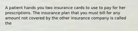 A patient hands you two insurance cards to use to pay for her prescriptions. The insurance plan that you must bill for any amount not covered by the other insurance company is called the