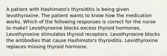 A patient with Hashimoto's thyroiditis is being given levothyroxine. The patient wants to know how the medication works. Which of the following responses is correct for the nurse to make? Levothyroxine blocks excess thyroid hormones. Levothyroxine stimulates thyroid receptors. Levothyroxine blocks the antibodies that cause Hashimoto's thyroiditis. Levothyroxine replaces missing thyroid hormone.