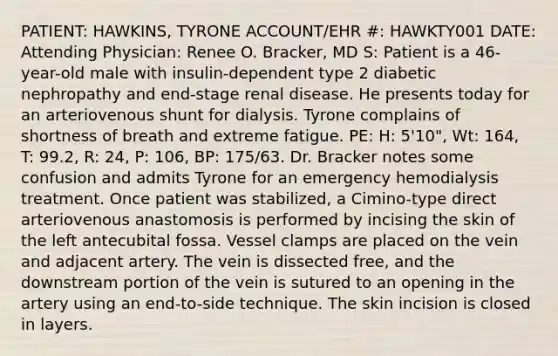 PATIENT: HAWKINS, TYRONE ACCOUNT/EHR #: HAWKTY001 DATE: Attending Physician: Renee O. Bracker, MD S: Patient is a 46-year-old male with insulin-dependent type 2 diabetic nephropathy and end-stage renal disease. He presents today for an arteriovenous shunt for dialysis. Tyrone complains of shortness of breath and extreme fatigue. PE: H: 5'10", Wt: 164, T: 99.2, R: 24, P: 106, BP: 175/63. Dr. Bracker notes some confusion and admits Tyrone for an emergency hemodialysis treatment. Once patient was stabilized, a Cimino-type direct arteriovenous anastomosis is performed by incising the skin of the left antecubital fossa. Vessel clamps are placed on the vein and adjacent artery. The vein is dissected free, and the downstream portion of the vein is sutured to an opening in the artery using an end-to-side technique. The skin incision is closed in layers.