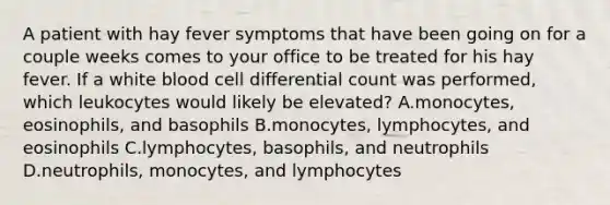 A patient with hay fever symptoms that have been going on for a couple weeks comes to your office to be treated for his hay fever. If a white blood cell differential count was performed, which leukocytes would likely be elevated? A.monocytes, eosinophils, and basophils B.monocytes, lymphocytes, and eosinophils C.lymphocytes, basophils, and neutrophils D.neutrophils, monocytes, and lymphocytes