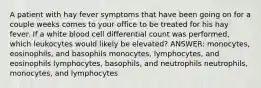 A patient with hay fever symptoms that have been going on for a couple weeks comes to your office to be treated for his hay fever. If a white blood cell differential count was performed, which leukocytes would likely be elevated? ANSWER: monocytes, eosinophils, and basophils monocytes, lymphocytes, and eosinophils lymphocytes, basophils, and neutrophils neutrophils, monocytes, and lymphocytes