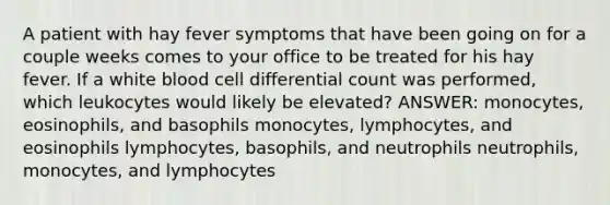 A patient with hay fever symptoms that have been going on for a couple weeks comes to your office to be treated for his hay fever. If a white blood cell differential count was performed, which leukocytes would likely be elevated? ANSWER: monocytes, eosinophils, and basophils monocytes, lymphocytes, and eosinophils lymphocytes, basophils, and neutrophils neutrophils, monocytes, and lymphocytes