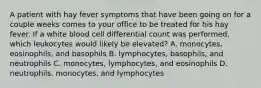 A patient with hay fever symptoms that have been going on for a couple weeks comes to your office to be treated for his hay fever. If a white blood cell differential count was performed, which leukocytes would likely be elevated? A. monocytes, eosinophils, and basophils B. lymphocytes, basophils, and neutrophils C. monocytes, lymphocytes, and eosinophils D. neutrophils, monocytes, and lymphocytes