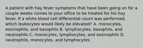 A patient with hay fever symptoms that have been going on for a couple weeks comes to your office to be treated for his hay fever. If a white blood cell differential count was performed, which leukocytes would likely be elevated? A. monocytes, eosinophils, and basophils B. lymphocytes, basophils, and neutrophils C. monocytes, lymphocytes, and eosinophils D. neutrophils, monocytes, and lymphocytes