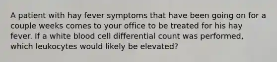 A patient with hay fever symptoms that have been going on for a couple weeks comes to your office to be treated for his hay fever. If a white blood cell differential count was performed, which leukocytes would likely be elevated?