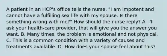 A patient in an HCP's office tells the nurse, "I am impotent and cannot have a fulfilling sex life with my spouse. Is there something wrong with me?" How should the nurse reply? A. I'll ask your health-care provider, that will give you the answer you want. B. Many times, the problem is emotional and not physical. C. This is a common condition with a variety of causes and treatments available. D. How does your spouse feel about this?