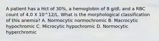 A patient has a Hct of 30%, a hemoglobin of 8 g/dl, and a RBC count of 4.0 X 10^12/L. What is the morphological classification of this anemia? A. Normocytic normochromic B. Macrocytic hypochromic C. Microcytic hypochromic D. Normocytic hyperchromic