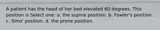 A patient has the head of her bed elevated 60 degrees. This position is Select one: a. the supine position. b. Fowler's position. c. Sims' position. d. the prone position.