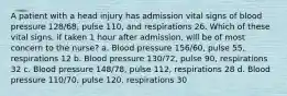 A patient with a head injury has admission vital signs of blood pressure 128/68, pulse 110, and respirations 26. Which of these vital signs, if taken 1 hour after admission, will be of most concern to the nurse? a. Blood pressure 156/60, pulse 55, respirations 12 b. Blood pressure 130/72, pulse 90, respirations 32 c. Blood pressure 148/78, pulse 112, respirations 28 d. Blood pressure 110/70, pulse 120, respirations 30