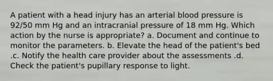 A patient with a head injury has an arterial blood pressure is 92/50 mm Hg and an intracranial pressure of 18 mm Hg. Which action by the nurse is appropriate? a. Document and continue to monitor the parameters. b. Elevate the head of the patient's bed .c. Notify the health care provider about the assessments .d. Check the patient's pupillary response to light.