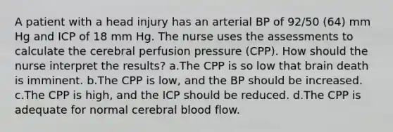 A patient with a head injury has an arterial BP of 92/50 (64) mm Hg and ICP of 18 mm Hg. The nurse uses the assessments to calculate the cerebral perfusion pressure (CPP). How should the nurse interpret the results? a.The CPP is so low that brain death is imminent. b.The CPP is low, and the BP should be increased. c.The CPP is high, and the ICP should be reduced. d.The CPP is adequate for normal cerebral blood flow.