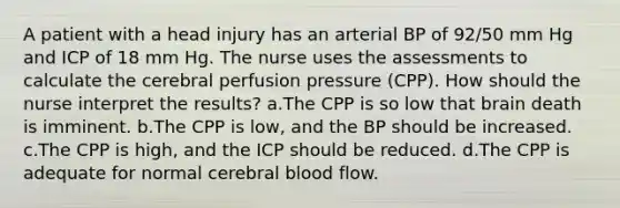 A patient with a head injury has an arterial BP of 92/50 mm Hg and ICP of 18 mm Hg. The nurse uses the assessments to calculate the cerebral perfusion pressure (CPP). How should the nurse interpret the results? a.The CPP is so low that brain death is imminent. b.The CPP is low, and the BP should be increased. c.The CPP is high, and the ICP should be reduced. d.The CPP is adequate for normal cerebral blood flow.