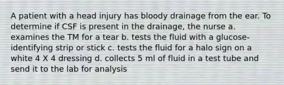 A patient with a head injury has bloody drainage from the ear. To determine if CSF is present in the drainage, the nurse a. examines the TM for a tear b. tests the fluid with a glucose-identifying strip or stick c. tests the fluid for a halo sign on a white 4 X 4 dressing d. collects 5 ml of fluid in a test tube and send it to the lab for analysis