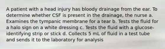A patient with a head injury has bloody drainage from the ear. To determine whether CSF is present in the drainage, the nurse a. Examines the tympanic membrane for a tear b. Tests the fluid for a halo sign on a white dressing c. Tests the fluid with a glucose-identifying strip or stick d. Collects 5 mL of fluid in a test tube and sends it to the laboratory for analysis