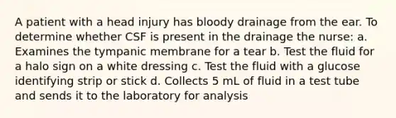 A patient with a head injury has bloody drainage from the ear. To determine whether CSF is present in the drainage the nurse: a. Examines the tympanic membrane for a tear b. Test the fluid for a halo sign on a white dressing c. Test the fluid with a glucose identifying strip or stick d. Collects 5 mL of fluid in a test tube and sends it to the laboratory for analysis