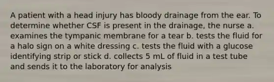 A patient with a head injury has bloody drainage from the ear. To determine whether CSF is present in the drainage, the nurse a. examines the tympanic membrane for a tear b. tests the fluid for a halo sign on a white dressing c. tests the fluid with a glucose identifying strip or stick d. collects 5 mL of fluid in a test tube and sends it to the laboratory for analysis