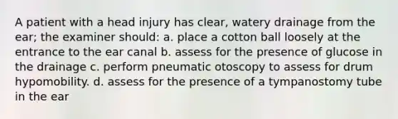 A patient with a head injury has clear, watery drainage from the ear; the examiner should: a. place a cotton ball loosely at the entrance to the ear canal b. assess for the presence of glucose in the drainage c. perform pneumatic otoscopy to assess for drum hypomobility. d. assess for the presence of a tympanostomy tube in the ear