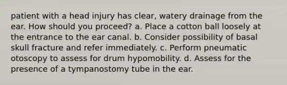 patient with a head injury has clear, watery drainage from the ear. How should you proceed? a. Place a cotton ball loosely at the entrance to the ear canal. b. Consider possibility of basal skull fracture and refer immediately. c. Perform pneumatic otoscopy to assess for drum hypomobility. d. Assess for the presence of a tympanostomy tube in the ear.