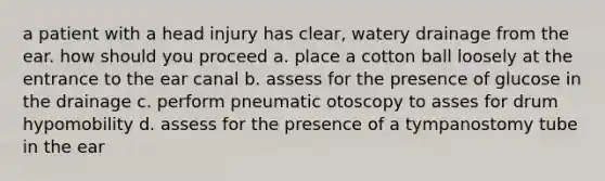 a patient with a head injury has clear, watery drainage from the ear. how should you proceed a. place a cotton ball loosely at the entrance to the ear canal b. assess for the presence of glucose in the drainage c. perform pneumatic otoscopy to asses for drum hypomobility d. assess for the presence of a tympanostomy tube in the ear