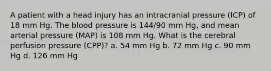 A patient with a head injury has an intracranial pressure (ICP) of 18 mm Hg. The blood pressure is 144/90 mm Hg, and mean arterial pressure (MAP) is 108 mm Hg. What is the cerebral perfusion pressure (CPP)? a. 54 mm Hg b. 72 mm Hg c. 90 mm Hg d. 126 mm Hg