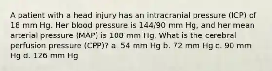 A patient with a head injury has an intracranial pressure (ICP) of 18 mm Hg. Her blood pressure is 144/90 mm Hg, and her mean arterial pressure (MAP) is 108 mm Hg. What is the cerebral perfusion pressure (CPP)? a. 54 mm Hg b. 72 mm Hg c. 90 mm Hg d. 126 mm Hg