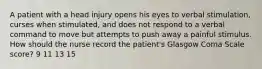 A patient with a head injury opens his eyes to verbal stimulation, curses when stimulated, and does not respond to a verbal command to move but attempts to push away a painful stimulus. How should the nurse record the patient's Glasgow Coma Scale score? 9 11 13 15