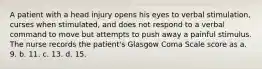 A patient with a head injury opens his eyes to verbal stimulation, curses when stimulated, and does not respond to a verbal command to move but attempts to push away a painful stimulus. The nurse records the patient's Glasgow Coma Scale score as a. 9. b. 11. c. 13. d. 15.