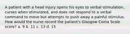 A patient with a head injury opens his eyes to verbal stimulation, curses when stimulated, and does not respond to a verbal command to move but attempts to push away a painful stimulus. How would the nurse record the patient's Glasgow Coma Scale score? a. 9 b. 11 c. 13 d. 15