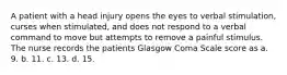 A patient with a head injury opens the eyes to verbal stimulation, curses when stimulated, and does not respond to a verbal command to move but attempts to remove a painful stimulus. The nurse records the patients Glasgow Coma Scale score as a. 9. b. 11. c. 13. d. 15.