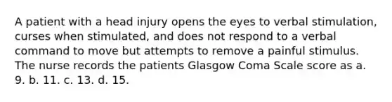 A patient with a head injury opens the eyes to verbal stimulation, curses when stimulated, and does not respond to a verbal command to move but attempts to remove a painful stimulus. The nurse records the patients Glasgow Coma Scale score as a. 9. b. 11. c. 13. d. 15.