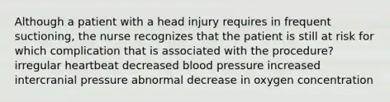 Although a patient with a head injury requires in frequent suctioning, the nurse recognizes that the patient is still at risk for which complication that is associated with the procedure? irregular heartbeat decreased blood pressure increased intercranial pressure abnormal decrease in oxygen concentration