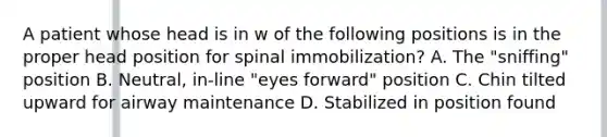 A patient whose head is in w of the following positions is in the proper head position for spinal​ immobilization? A. The​ "sniffing" position B. ​Neutral, in-line​ "eyes forward" position C. Chin tilted upward for airway maintenance D. Stabilized in position found