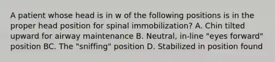 A patient whose head is in w of the following positions is in the proper head position for spinal​ immobilization? A. Chin tilted upward for airway maintenance B. ​Neutral, in-line​ "eyes forward" position BC. The​ "sniffing" position D. Stabilized in position found