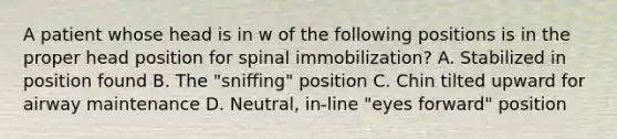 A patient whose head is in w of the following positions is in the proper head position for spinal​ immobilization? A. Stabilized in position found B. The​ "sniffing" position C. Chin tilted upward for airway maintenance D. ​Neutral, in-line​ "eyes forward" position