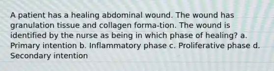 A patient has a healing abdominal wound. The wound has granulation tissue and collagen forma-tion. The wound is identified by the nurse as being in which phase of healing? a. Primary intention b. Inflammatory phase c. Proliferative phase d. Secondary intention