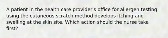 A patient in the health care provider's office for allergen testing using the cutaneous scratch method develops itching and swelling at the skin site. Which action should the nurse take first?