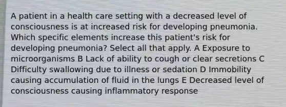 A patient in a health care setting with a decreased level of consciousness is at increased risk for developing pneumonia. Which specific elements increase this patient's risk for developing pneumonia? Select all that apply. A Exposure to microorganisms B Lack of ability to cough or clear secretions C Difficulty swallowing due to illness or sedation D Immobility causing accumulation of fluid in the lungs E Decreased level of consciousness causing inflammatory response