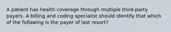 A patient has health coverage through multiple third-party payers. A billing and coding specialist should identify that which of the following is the payer of last resort?