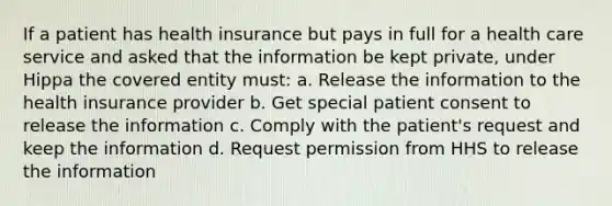 If a patient has health insurance but pays in full for a health care service and asked that the information be kept private, under Hippa the covered entity must: a. Release the information to the health insurance provider b. Get special patient consent to release the information c. Comply with the patient's request and keep the information d. Request permission from HHS to release the information