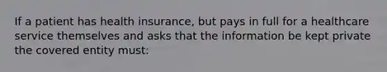 If a patient has health insurance, but pays in full for a healthcare service themselves and asks that the information be kept private the covered entity must: