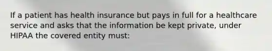 If a patient has health insurance but pays in full for a healthcare service and asks that the information be kept private, under HIPAA the covered entity must: